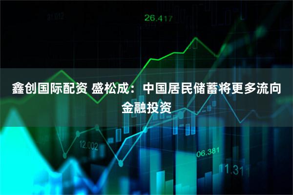 鑫创国际配资 盛松成：中国居民储蓄将更多流向金融投资