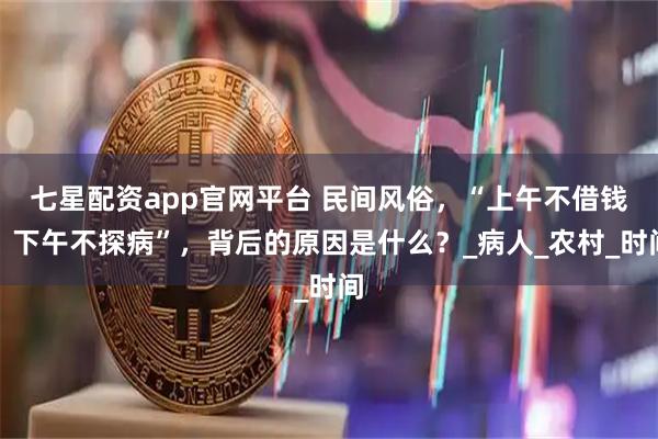 七星配资app官网平台 民间风俗，“上午不借钱，下午不探病”，背后的原因是什么？_病人_农村_时间
