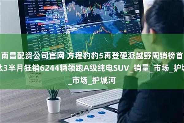 南昌配资公司官网 方程豹豹5再登硬派越野周销榜首，钛3半月狂销6244辆领跑A级纯电SUV_销量_市场_护城河