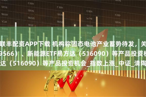 联丰配资APP下载 机构称固态电池产业蓄势待发，关注储能电池ETF（159566）、新能源ETF易方达（516090）等产品投资机会_指数上涨_中证_清陶
