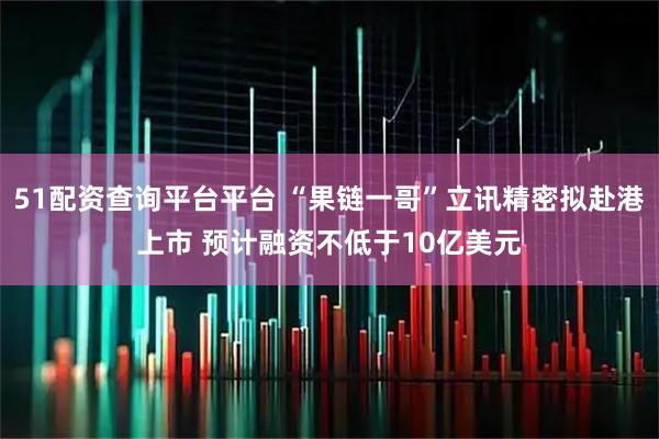 51配资查询平台平台 “果链一哥”立讯精密拟赴港上市 预计融资不低于10亿美元
