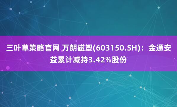 三叶草策略官网 万朗磁塑(603150.SH)：金通安益累计减持3.42%股份