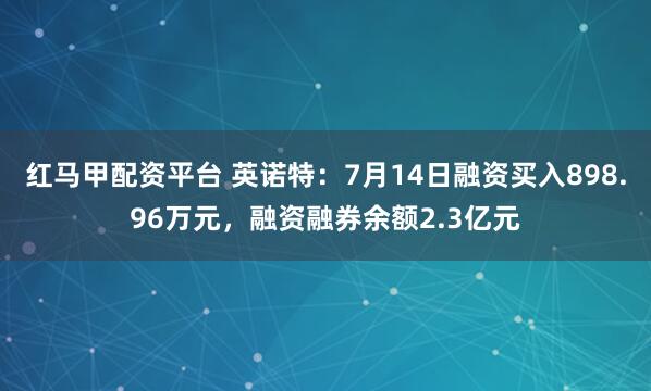 红马甲配资平台 英诺特：7月14日融资买入898.96万元，融资融券余额2.3亿元