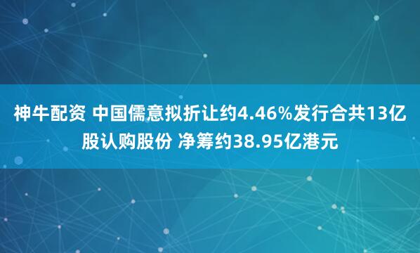 神牛配资 中国儒意拟折让约4.46%发行合共13亿股认购股份 净筹约38.95亿港元