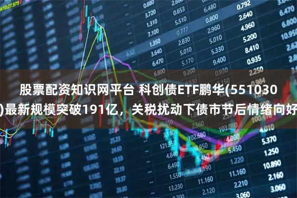 股票配资知识网平台 科创债ETF鹏华(551030)最新规模突破191亿，关税扰动下债市节后情绪向好