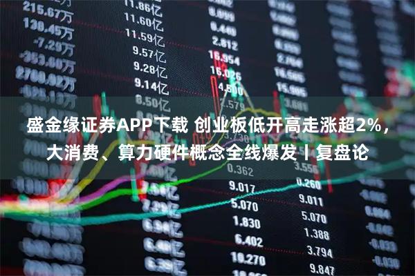 盛金缘证券APP下载 创业板低开高走涨超2%，大消费、算力硬件概念全线爆发丨复盘论