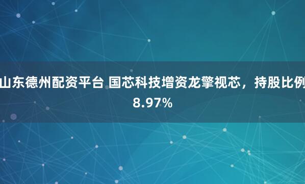 山东德州配资平台 国芯科技增资龙擎视芯，持股比例8.97%
