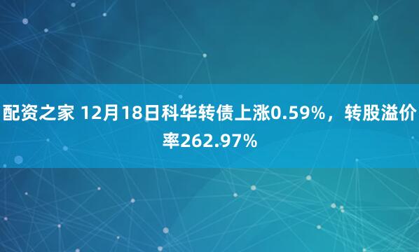 配资之家 12月18日科华转债上涨0.59%，转股溢价率262.97%