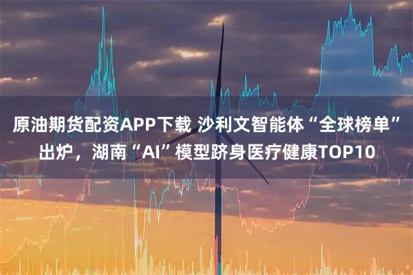 原油期货配资APP下载 沙利文智能体“全球榜单”出炉，湖南“AI”模型跻身医疗健康TOP10