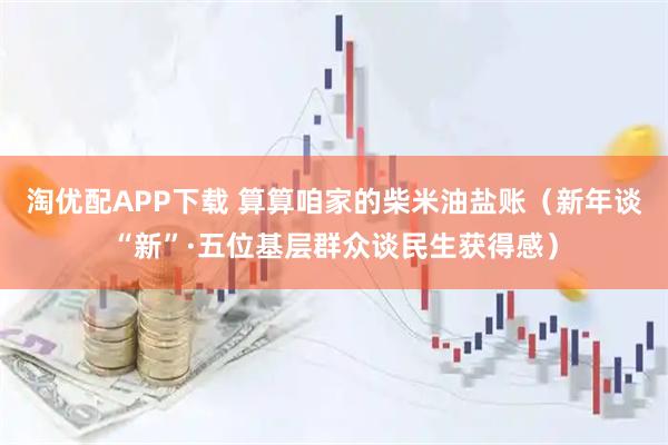 淘优配APP下载 算算咱家的柴米油盐账（新年谈“新”·五位基层群众谈民生获得感）