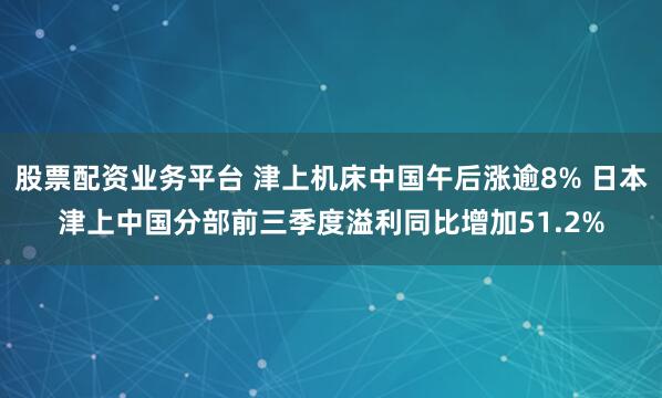 股票配资业务平台 津上机床中国午后涨逾8% 日本津上中国分部前三季度溢利同比增加51.2%