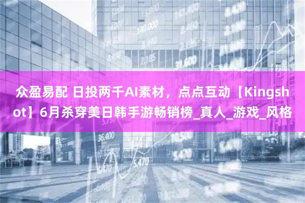 众盈易配 日投两千AI素材，点点互动【Kingshot】6月杀穿美日韩手游畅销榜_真人_游戏_风格