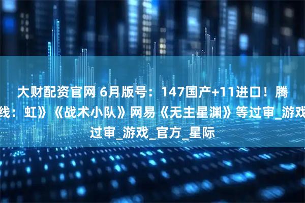 大财配资官网 6月版号：147国产+11进口！腾讯《穿越火线：虹》《战术小队》网易《无主星渊》等过审_游戏_官方_星际