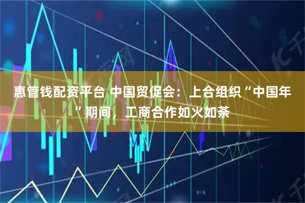 惠管钱配资平台 中国贸促会：上合组织“中国年”期间，工商合作如火如荼