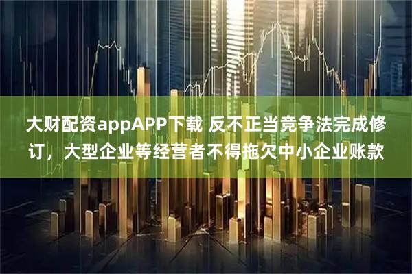 大财配资appAPP下载 反不正当竞争法完成修订，大型企业等经营者不得拖欠中小企业账款