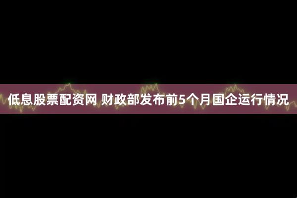 低息股票配资网 财政部发布前5个月国企运行情况