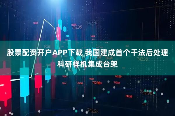 股票配资开户APP下载 我国建成首个干法后处理科研样机集成台架