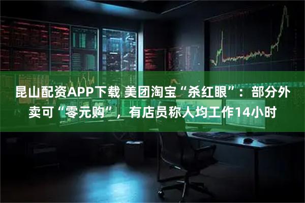 昆山配资APP下载 美团淘宝“杀红眼”：部分外卖可“零元购”，有店员称人均工作14小时