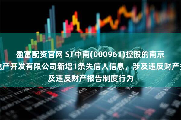 盈富配资官网 ST中南(000961)控股的南京中南花城房地产开发有限公司新增1条失信人信息，涉及违反财产报告制度行为
