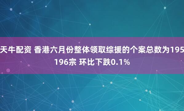 天牛配资 香港六月份整体领取综援的个案总数为195196宗 环比下跌0.1%