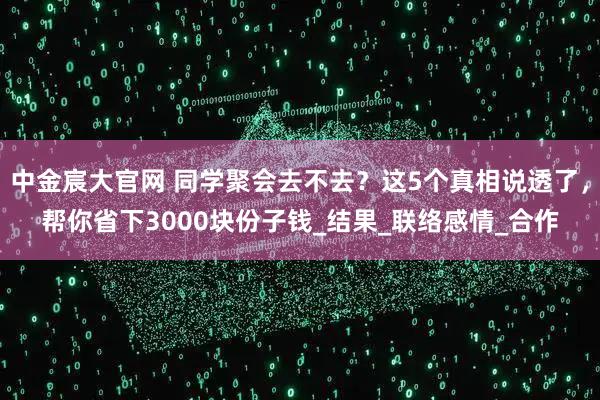 中金宸大官网 同学聚会去不去？这5个真相说透了，帮你省下3000块份子钱_结果_联络感情_合作