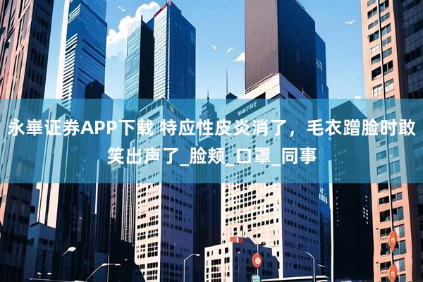 永崋证券APP下载 特应性皮炎消了，毛衣蹭脸时敢笑出声了_脸颊_口罩_同事