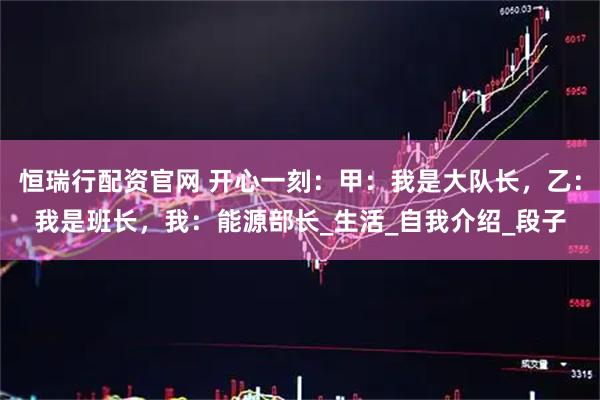 恒瑞行配资官网 开心一刻：甲：我是大队长，乙：我是班长，我：能源部长_生活_自我介绍_段子