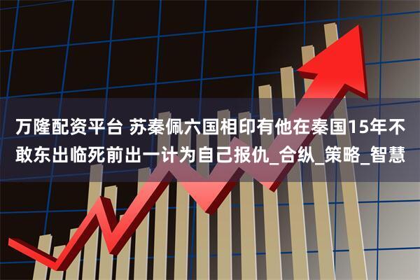 万隆配资平台 苏秦佩六国相印有他在秦国15年不敢东出临死前出一计为自己报仇_合纵_策略_智慧