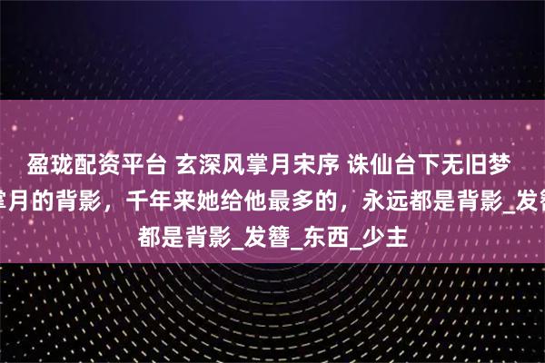 盈珑配资平台 玄深风掌月宋序 诛仙台下无旧梦 玄深望着风掌月的背影，千年来她给他最多的，永远都是背影_发簪_东西_少主