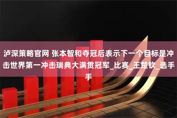 泸深策略官网 张本智和夺冠后表示下一个目标是冲击世界第一冲击瑞典大满贯冠军_比赛_王楚钦_选手