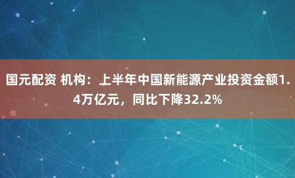 国元配资 机构：上半年中国新能源产业投资金额1.4万亿元，同比下降32.2%