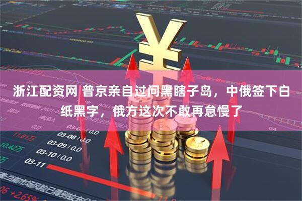 浙江配资网 普京亲自过问黑瞎子岛，中俄签下白纸黑字，俄方这次不敢再怠慢了